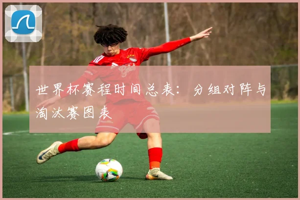 世界杯赛程时间总表：分组对阵与淘汰赛图表