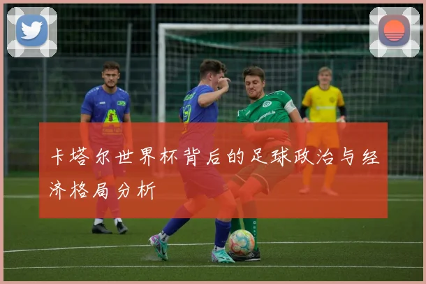 卡塔尔世界杯背后的足球政治与经济格局分析