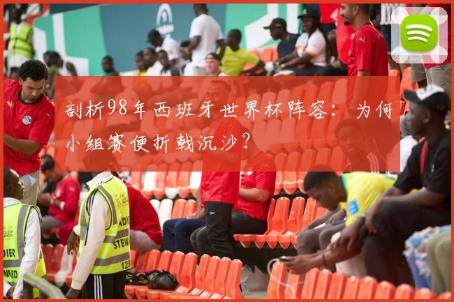 剖析98年西班牙世界杯阵容:为何小组赛便折戟沉沙?