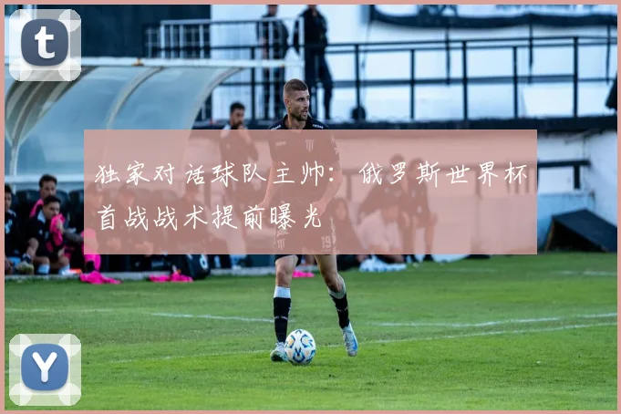 独家对话球队主帅:俄罗斯世界杯首战战术提前曝光