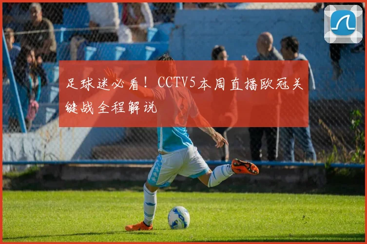 足球迷必看！CCTV5本周直播欧冠关键战全程解说