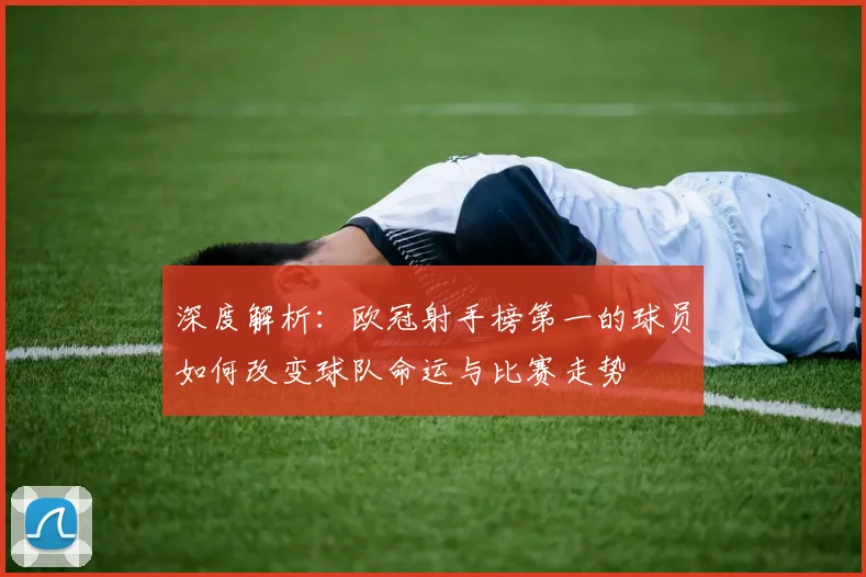 深度解析：欧冠射手榜第一的球员如何改变球队命运与比赛走势