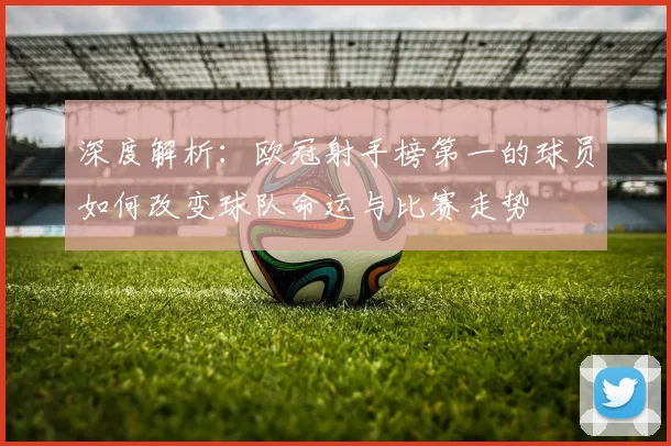深度解析：欧冠射手榜第一的球员如何改变球队命运与比赛走势