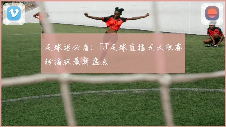 足球迷必看：ET足球直播五大联赛转播权最新盘点