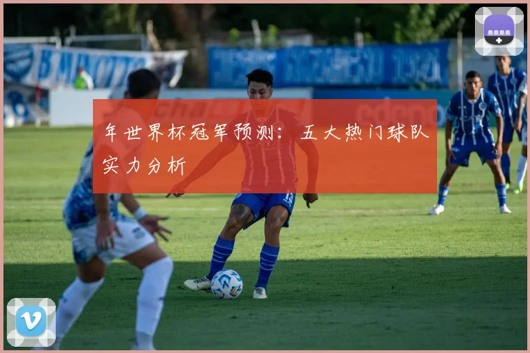年世界杯冠军预测：五大热门球队实力分析